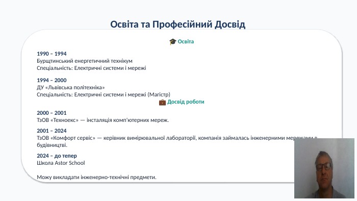 Освіта та Професійний Досвід🎓 Освіта1990 – 1994 Бурщтинський енергетичний технікум. Спеціальність: Електричні системи і мережі1994 – 2000 ДУ «Львівська політехніка»Спеціальність: Електричні системи і мережі (Магістр)💼 Досвід роботи2000 – 2001 Тз. ОВ «Техноекс» — інсталяція комп'ютерних мереж.2001 – 2024 Тз. ОВ «Комфорт сервіс» — керівник вимірювальної лабораторії, компанія займалась інженерними мережами в будівництві.2024 – до тепер. Школа Astor School. Можу викладати інженерно-технічні предмети.