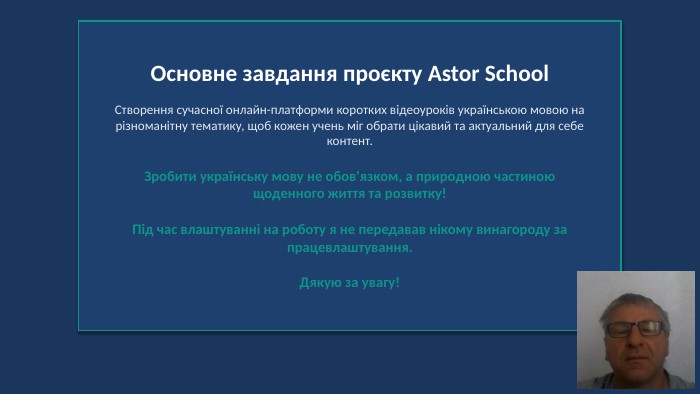Основне завдання проєкту Astor School. Створення сучасної онлайн-платформи коротких відеоуроків українською мовою на різноманітну тематику, щоб кожен учень міг обрати цікавий та актуальний для себе контент. Зробити українську мову не обов'язком, а природною частиною щоденного життя та розвитку!Під час влаштуванні на роботу я не передавав нікому винагороду за працевлаштування. Дякую за увагу!
