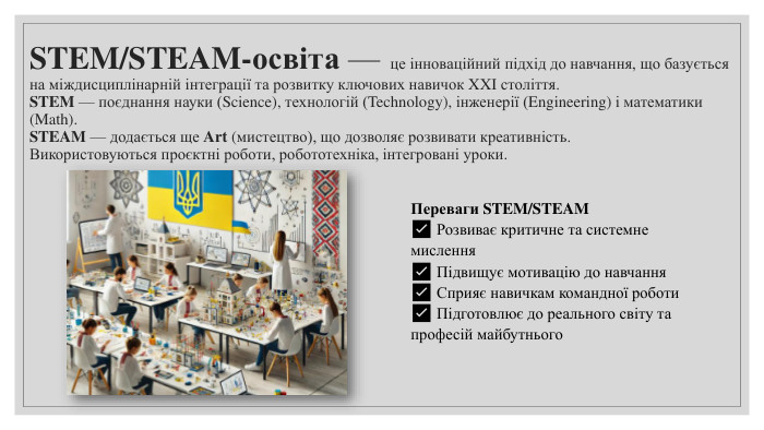 STEM/STEAM-освіта — це інноваційний підхід до навчання, що базується на міждисциплінарній інтеграції та розвитку ключових навичок XXI століття. STEM — поєднання науки (Science), технологій (Technology), інженерії (Engineering) і математики (Math). STEAM — додається ще Art (мистецтво), що дозволяє розвивати креативність. Використовуються проєктні роботи, робототехніка, інтегровані уроки. Переваги STEM/STEAM✅ Розвиває критичне та системне мислення✅ Підвищує мотивацію до навчання✅ Сприяє навичкам командної роботи✅ Підготовлює до реального світу та професій майбутнього