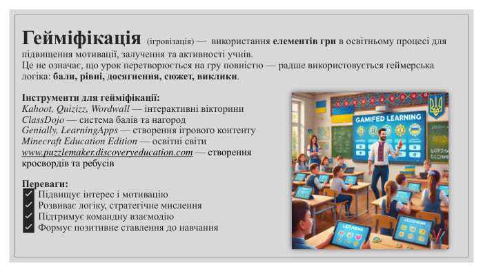 Гейміфікація (ігровізація) — використання елементів гри в освітньому процесі для підвищення мотивації, залучення та активності учнів. Це не означає, що урок перетворюється на гру повністю — радше використовується геймерська логіка: бали, рівні, досягнення, сюжет, виклики.Інструменти для гейміфікації: Kahoot, Quizizz, Wordwall — інтерактивні вікторини. Class. Dojo — система балів та нагород. Genially, Learning. Apps — створення ігрового контенту. Minecraft Education Edition — освітні світиwww.puzzlemaker.discoveryeducation.com — створення кросвордів та ребусів. Переваги:✅ Підвищує інтерес і мотивацію✅ Розвиває логіку, стратегічне мислення✅ Підтримує командну взаємодію✅ Формує позитивне ставлення до навчання