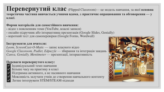 Перевернутий клас (Flipped Classroom)— це модель навчання, за якої основна теоретична частина вивчається учнями вдома, а практичне опрацювання та обговорення — у класі. Форми матеріалів для самостійного вивчення:- відео з поясненням теми (You. Tube, власні записи)- онлайн-підручник або інтерактивна презентація (Google Slides, Genially)- короткий тест для самоперевірки (Google Forms, Wordwall)Інструменти для вчителя: Loom, Screen. Cast-O-Matic — запис власного відео. Google Classroom, Padlet, Edpuzzle — збирання та інтеграція завдань. Canva, Genially, Mentimeter — презентації, інтерактивність. Переваги перевернутого класу:✅ Індивідуальний темп навчання✅ Більше часу на практику в класі✅ Підтримка активного, а не пасивного навчання✅ Можливість залучати учнів до створення навчального контенту✅ Легше інтегрувати STEM/STEAM-підходи