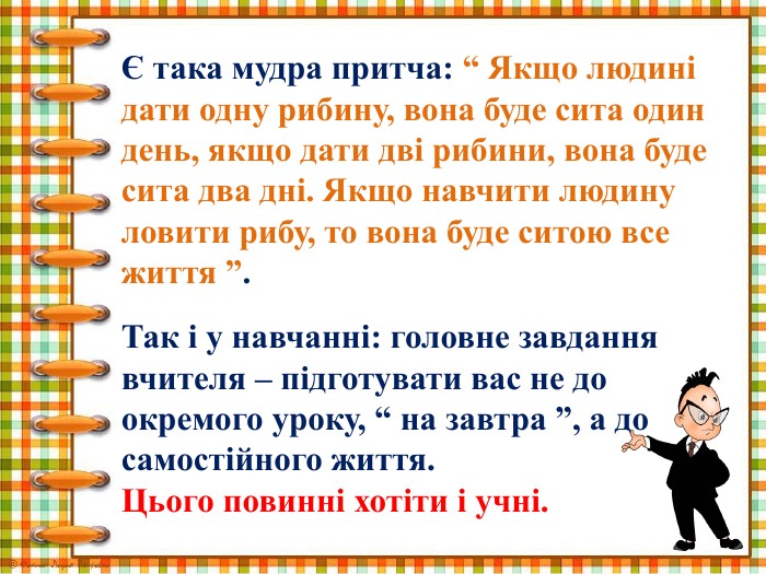 Є така мудра притча: “ Якщо людині дати одну рибину, вона буде сита один день, якщо дати дві рибини, вона буде сита два дні. Якщо навчити людину ловити рибу, то вона буде ситою все життя ”. Так і у навчанні: головне завдання вчителя – підготувати вас не до окремого уроку, “ на завтра ”, а до самостійного життя. Цього повинні хотіти і учні.