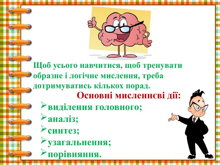 Щоб усього навчитися, щоб тренувати образне і логічне мислення, треба дотримуватись кількох порад. Основні мисленнєві дії:виділення головного;аналіз;синтез;узагальнення;порівняння.