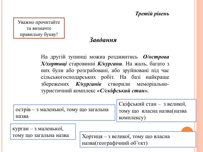 Завдання Третій рівень. Уважно прочитайте та визначте правильну букву!На другій зупинці можна роздивитись О/острова Х/хортиці старовинні К/кургани. На жаль, багато з них були або розграбовані, або зруйновані під час сільськогосподарських робіт. На базі найкраще збережених К/курганів створили меморіально-туристичний комплекс «С/скіфський стан».острів – з маленької, тому що загальна назва. Скіфський стан – з великої, тому що власна назва(назва комплексу)курган – з маленької, тому що загальна назва. Хортиця – з великої, тому що власна назва(географічний об’єкт)