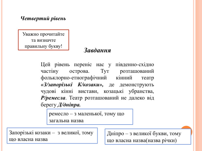 Завдання. Четвертий рівень. Цей рівень переніс нас у південно-східно частіну острова. Тут розташований фольклорно-етнографічний кінний театр «З/запорізькі К/козаки», де демонструють чудові кінні вистави, козацькі убранства, Р/ремесла. Театр розташований не далеко від берегу Д/дніпра. Уважно прочитайте та визначте правильну букву!ремесло – з маленької, тому що загальна назва. Дніпро – з великої букви, тому що власна назва(назва річки)Запорізькі козаки – з великої, тому що власна назва