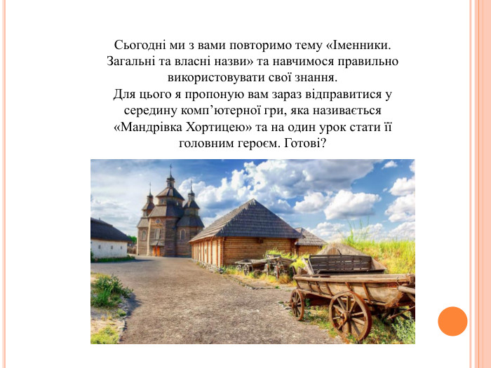 Сьогодні ми з вами повторимо тему «Іменники. Загальні та власні назви» та навчимося правильно використовувати свої знання. Для цього я пропоную вам зараз відправитися у середину комп’ютерної гри, яка називається «Мандрівка Хортицею» та на один урок стати її головним героєм. Готові?