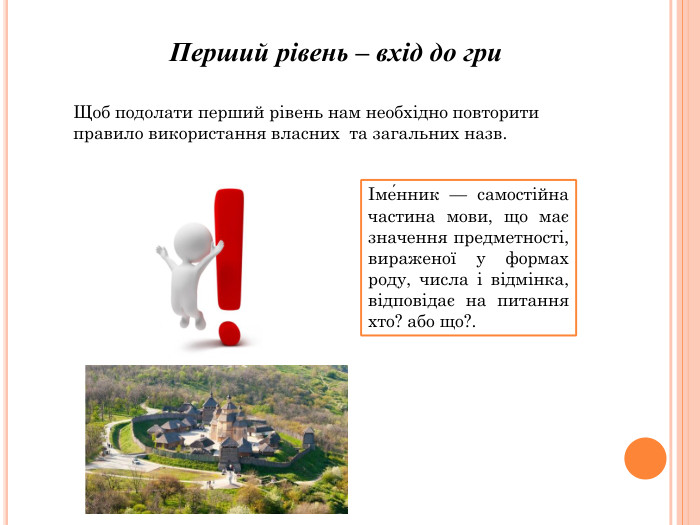 Перший рівень – вхід до гри. Щоб подолати перший рівень нам необхідно повторити правило використання власних та загальних назв.Іме́нник — самостійна частина мови, що має значення предметності, вираженої у формах роду, числа і відмінка, відповідає на питання хто? або що?.