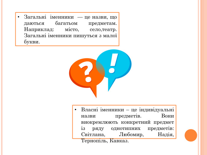 Загальні  іменники  — це назви, що даються багатьом предметам. Наприклад: місто, село,театр. Загальні іменники пишуться з малої букви. Власні іменники – це індивідуальні назви предметів. Вони виокремлюють конкретний предмет із ряду однотипних предметів: Світлана, Любомир, Надія, Тернопіль, Кавказ.