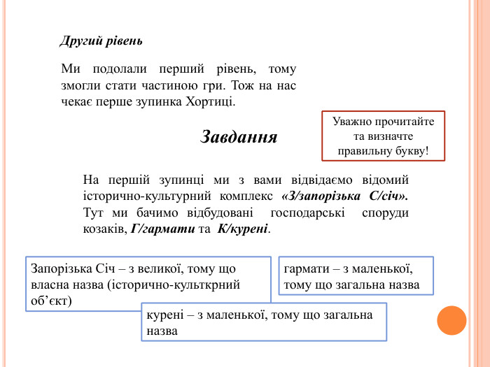 Ми подолали перший рівень, тому змогли стати частиною гри. Тож на нас чекає перше зупинка Хортиці. Другий рівень. Завдання. На першій зупинці ми з вами відвідаємо відомий історично-культурний комплекс «З/запорізька С/січ». Тут ми бачимо відбудовані господарські споруди козаків, Г/гармати та К/курені. Уважно прочитайте та визначте правильну букву!Запорізька Січ – з великої, тому що власна назва (історично-культкрний об’єкт)гармати – з маленької, тому що загальна назвакурені – з маленької, тому що загальна назва