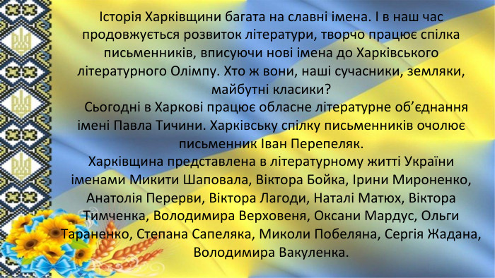 Історія Харківщини багата на славні імена. І в наш час продовжується розвиток літератури, творчо працює спілка письменників, вписуючи нові імена до Харківського літературного Олімпу. Хто ж вони, наші сучасники, земляки, майбутні класики? Сьогодні в Харкові працює обласне літературне об’єднання імені Павла Тичини. Харківську спілку письменників очолює письменник Іван Перепеляк. Харківщина представлена в літературному житті України іменами Микити Шаповала, Віктора Бойка, Ірини Мироненко, Анатолія Перерви, Віктора Лагоди, Наталі Матюх, Віктора Тимченка, Володимира Верховеня, Оксани Мардус, Ольги Тараненко, Степана Сапеляка, Миколи Побеляна, Сергія Жадана, Володимира Вакуленка.