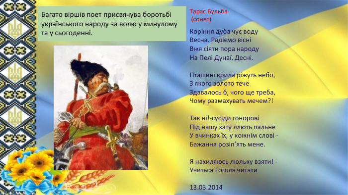 Тарас Бульба (сонет)Коріння дуба чує воду. Весна. Радіємо вісніВжя сіяти пора народу. На Пелі Дунаї, Десні. Пташині крила ріжуть небо,З якого золото тече. Здавалось б, чого ще треба,Чому размахувать мечем?!Так ні!-сусіди гоноровіПід нашу хату ллють пальне. У вчинках їх, у кожнім слові - Бажання розіп’ять мене. Я нахиляюсь люльку взяти! - Учиться Гоголя читати13.03.2014 Багато віршів поет присвячува боротьбі українського народу за волю у минулому та у сьогоденні.
