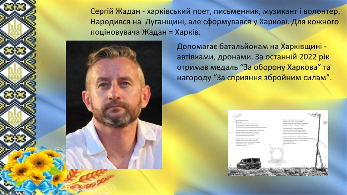 Сергій Жадан - харківський поет, письменник, музикант і волонтер. Народився на Луганщині, але сформувався у Харкові. Для кожного поціновувача Жадан = Харків. Допомагає батальйонам на Харківщині - автівками, дронами. За останній 2022 рік отримав медаль “За оборону Харкова” та нагороду “За сприяння збройним силам”. 