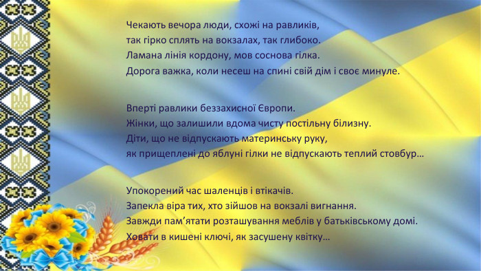 Чекають вечора люди, схожі на равликів,так гірко сплять на вокзалах, так глибоко. Ламана лінія кордону, мов соснова гілка. Дорога важка, коли несеш на спині свій дім і своє минуле. Вперті равлики беззахисної Європи. Жінки, що залишили вдома чисту постільну білизну. Діти, що не відпускають материнську руку,як прищеплені до яблуні гілки не відпускають теплий стовбур…Упокорений час шаленців і втікачів. Запекла віра тих, хто зійшов на вокзалі вигнання. Завжди пам’ятати розташування меблів у батьківському домі. Ховати в кишені ключі, як засушену квітку…