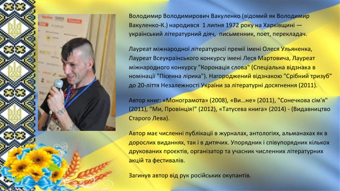 Володимир Володимирович Вакуленко (відомий як Володимир Вакуленко-К.) народився 1 липня 1972 року на Харківщині — український літературний діяч, письменник, поет, перекладач. Лауреат міжнародної літературної премії імені Олеся Ульяненка, Лауреат Всеукраїнського конкурсу імені Леся Мартовича, Лауреат міжнародного конкурсу 