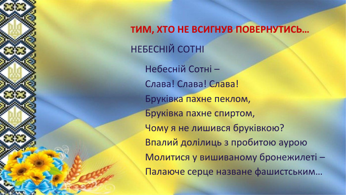 ТИМ, ХТО НЕ ВСИГНУВ ПОВЕРНУТИСЬ…НЕБЕСНІЙ СОТНІНебесній Сотні –Слава! Слава! Слава!Бруківка пахне пеклом,Бруківка пахне спиртом,Чому я не лишився бруківкою?Впалий долілиць з пробитою аурою. Молитися у вишиваному бронежилеті –Палаюче серце назване фашистським…