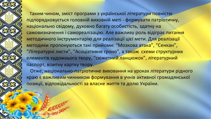 Таким чином, зміст програми з української літератури повністю підпорядковується головній виховній меті - формувати патріотичну, національно свідому, духовно багату особистість, здатну на самовизначення і самореалізацію. Але важливу роль відіграє питання методичного інструментарію для реалізації цієї мети. Для реалізації методики пропонуються такі прийоми: “Мозкова атака”, “Сенкан”, “Літературні листи”, “Асоціативне гроно”, а також схеми структурних елементів художнього твору, “сюжетний ланцюжок”, літературний паспорт, візитну картку твору. Отже, національно-патріотичне виховання на уроках літератури рідного краю є важливим чинником формування в учнів активної громадянської позиції, відповідальності за власне життя та долю України.