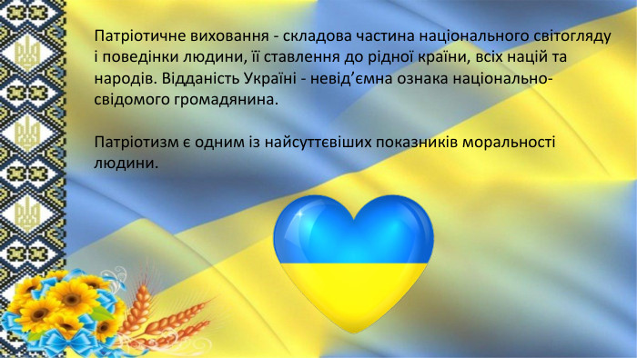 Патріотичне виховання - складова частина національного світогляду і поведінки людини, її ставлення до рідної країни, всіх націй та народів. Відданість Україні - невід’ємна ознака національно-свідомого громадянина. Патріотизм є одним із найсуттєвіших показників моральності людини. 