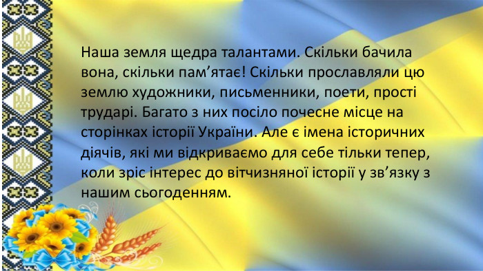 Наша земля щедра талантами. Скільки бачила вона, скільки пам’ятає! Скільки прославляли цю землю художники, письменники, поети, прості трударі. Багато з них посіло почесне місце на сторінках історії України. Але є імена історичних діячів, які ми відкриваємо для себе тільки тепер, коли зріс інтерес до вітчизняної історії у зв’язку з нашим сьогоденням. 