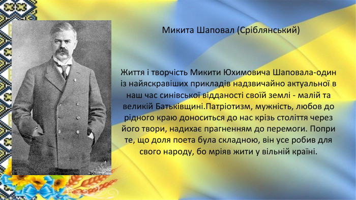  Микита Шаповал (Сріблянський)Життя і творчість Микити Юхимовича Шаповала-один із найяскравіших прикладів надзвичайно актуальної в наш час синівської відданості своїй землі - малій та великій Батьківщині. Патріотизм, мужність, любов до рідного краю доноситься до нас крізь століття через його твори, надихає прагненням до перемоги. Попри те, що доля поета була складною, він усе робив для свого народу, бо мріяв жити у вільній країні.