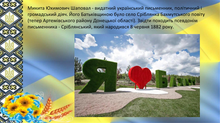 Микита Юхимович Шаповал - видатний український письменник, політичний і громадський діяч. Його Батьківщиною було село Сріблянка Бахмутського повіту (тепер Артемівського району Донецької області). Звідти походить псевдонім письменника - Сріблянський, який народився 8 червня 1882 року. 