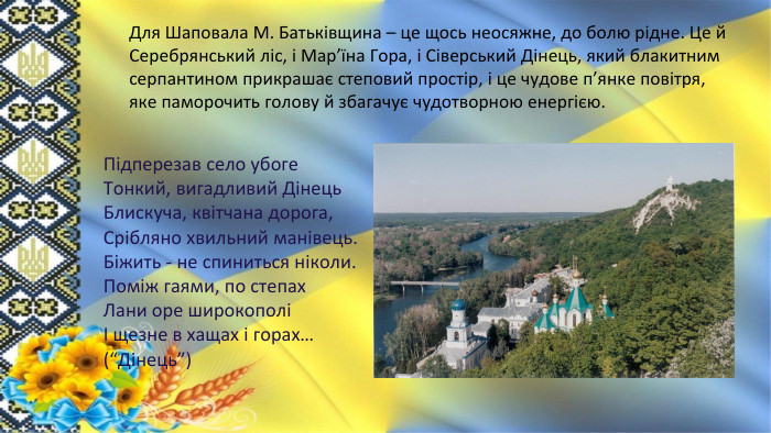 Для Шаповала М. Батьківщина – це щось неосяжне, до болю рідне. Це й Серебрянський ліс, і Мар’їна Гора, і Сіверський Дінець, який блакитним серпантином прикрашає степовий простір, і це чудове п’янке повітря, яке паморочить голову й збагачує чудотворною енергією. Підперезав село убоге. Тонкий, вигадливий Дінець. Блискуча, квітчана дорога,Срібляно хвильний манівець. Біжить - не спиниться ніколи. Поміж гаями, по степах. Лани оре широкополіІ щезне в хащах і горах… (“Дінець”)
