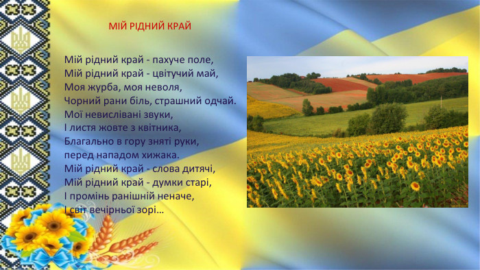 МІЙ РІДНИЙ КРАЙМій рідний край - пахуче поле,Мій рідний край - цвітучий май,Моя журба, моя неволя,Чорний рани біль, страшний одчай. Мої невислівані звуки,І листя жовте з квітника,Благально в гору зняті руки,перед нападом хижака. Мій рідний край - слова дитячі,Мій рідний край - думки старі,І промінь ранішній неначе,І світ вечірньої зорі…