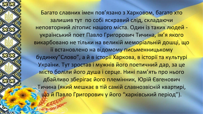Багато славних імен пов’язано з Харковом, багато хто залишив тут по собі яскравий слід, складаючи неповторний літопис нашого міста. Один із таких людей - український поет Павло Григорович Тичина, ім’я якого викарбовано не тільки на великій меморіальній дошці, що її встановлено на відомому письменницькому будинку”Слово”, а й в історії Харкова, в історії та культурі України. Тут зростав і мужнів його поетичний дар, за це місто боліли його душа і серце. Нині пам’ять про нього дбайливо зберігає його племінник, Юрій Євгенович Тичина (який мешкає в тій самій славнозвісній квартирі, що й Павло Григорович у його “харківський період”).