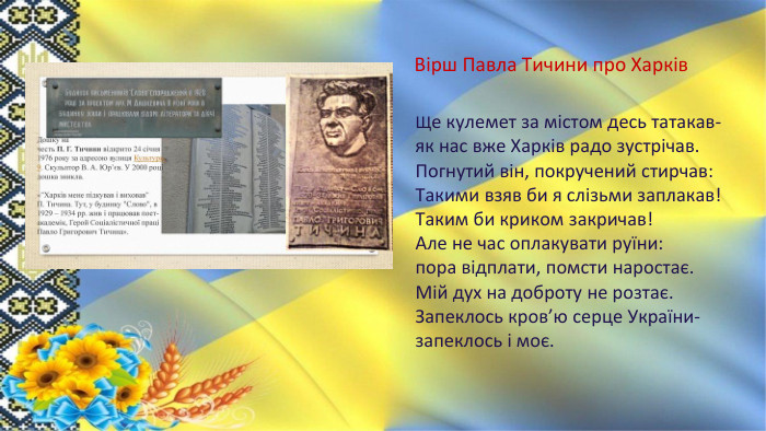 Вірш Павла Тичини про Харків. Ще кулемет за містом десь татакав-як нас вже Харків радо зустрічав. Погнутий він, покручений стирчав: Такими взяв би я слізьми заплакав!Таким би криком закричав!Але не час оплакувати руїни: пора відплати, помсти наростає. Мій дух на доброту не розтає. Запеклось кров’ю серце України-запеклось і моє.