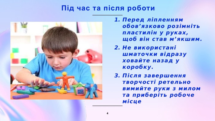 1. Не беріть пластилін до рота та не намагайтеся його скуштувати.2. Не торкайтеся брудними руками обличчя, одягу та речей.3. Не розмахуйте стеками та не спрямовуйте їх у бік інших дітей.4. Якщо шматочок пластиліну впав на підлогу, відразу підніміть його. Правила безпеки та гігієни3