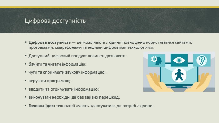 Цифрова доступність. Цифрова доступність — це можливість людини повноцінно користуватися сайтами, програмами, смартфонами та іншими цифровими технологіями. Доступний цифровий продукт повинен дозволяти:бачити та читати інформацію; чути та сприймати звукову інформацію; керувати програмою; вводити та отримувати інформацію; виконувати необхідні дії без зайвих перешкод. Головна ідея: технології мають адаптуватися до потреб людини.