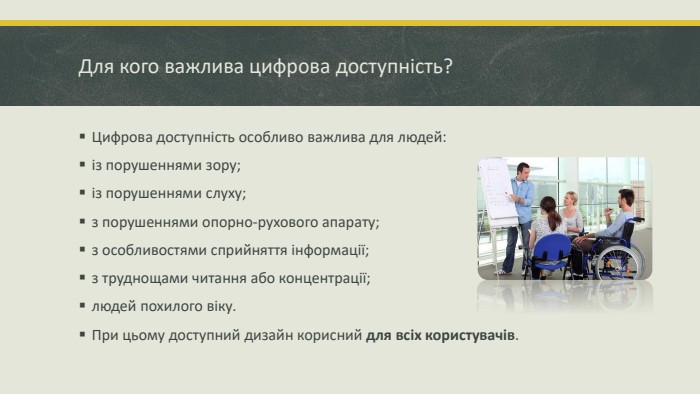 Для кого важлива цифрова доступність?Цифрова доступність особливо важлива для людей:із порушеннями зору; із порушеннями слуху; з порушеннями опорно-рухового апарату; з особливостями сприйняття інформації; з труднощами читання або концентрації; людей похилого віку. При цьому доступний дизайн корисний для всіх користувачів.