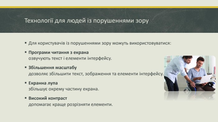 Технології для людей із порушеннями зору. Для користувачів із порушеннями зору можуть використовуватися: Програми читання з екранаозвучують текст і елементи інтерфейсу. Збільшення масштабудозволяє збільшити текст, зображення та елементи інтерфейсу. Екранна лупазбільшує окрему частину екрана. Високий контрастдопомагає краще розрізняти елементи.