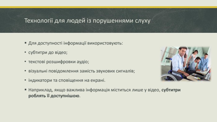Технології для людей із порушеннями слуху. Для доступності інформації використовують:субтитри до відео; текстові розшифровки аудіо; візуальні повідомлення замість звукових сигналів; індикатори та сповіщення на екрані. Наприклад, якщо важлива інформація міститься лише у відео, субтитри роблять її доступнішою.