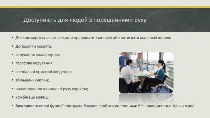 Доступність для людей з порушеннями руху. Деяким користувачам складно працювати з мишею або натискати маленькі кнопки. Допомогти можуть:керування клавіатурою; голосове керування; спеціальні пристрої введення; збільшені кнопки; налаштування швидкості руху курсора; комбінації клавіш. Важливо: основні функції програми бажано зробити доступними без використання тільки миші.