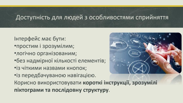 Доступність для людей з особливостями сприйняттяІнтерфейс має бути:простим і зрозумілим; логічно організованим; без надмірної кількості елементів; із чіткими назвами кнопок; із передбачуваною навігацією. Корисно використовувати короткі інструкції, зрозумілі піктограми та послідовну структуру.