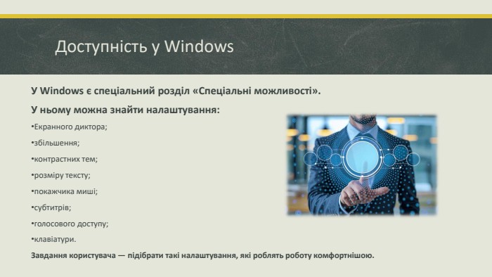 Доступність у Windows. У Windows є спеціальний розділ «Спеціальні можливості». У ньому можна знайти налаштування: Екранного диктора; збільшення; контрастних тем; розміру тексту; покажчика миші; субтитрів; голосового доступу; клавіатури. Завдання користувача — підібрати такі налаштування, які роблять роботу комфортнішою.