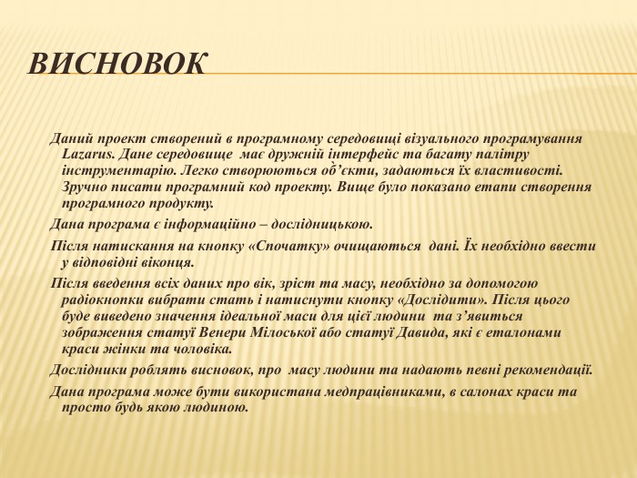 Висновок 	Даний проект створений в програмному середовищі візуального програмування Lazarus. Дане середовище має дружній інтерфейс та багату палітру інструментарію. Легко створюються об̀’єкти, задаються їх властивості. Зручно писати програмний код проекту. Вище було показано етапи створення програмного продукту.	Дана програма є інформаційно – дослідницькою. Після натискання на кнопку «Спочатку» очищаються дані. Їх необхідно ввести у відповідні віконця. Після введення всіх даних про вік, зріст та масу, необхідно за допомогою радіокнопки вибрати стать і натиснути кнопку «Дослідити». Після цього буде виведено значення ідеальної маси для цієї людини та з’явиться зображення статуї Венери Мілоської або статуї Давида, які є еталонами краси жінки та чоловіка. Дослідники роблять висновок, про масу людини та надають певні рекомендації.	Дана програма може бути використана медпрацівниками, в салонах краси та просто будь якою людиною. 
