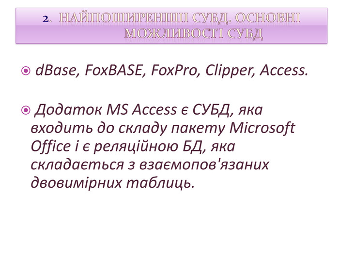  d. Base, Fox. BASE, Fox. Pro, Clipper, Access. Додаток MS Access є СУБД, яка входить до складу пакету Microsoft Office і є реляційною БД, яка складається з взаємопов'язаних двовимірних таблиць.2. Найпоширеніші СУБД. Основні можливості СУБД style.colorfillcolorfill.type