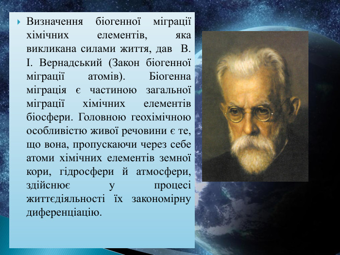 Визначення біогенної міграції хімічних елементів, яка викликана силами життя, дав В. І. Вернадський (Закон біогенної міграції атомів). Біогенна міграція є частиною загальної міграції хімічних елементів біосфери. Головною геохімічною особливістю живої речовини є те, що вона, пропускаючи через себе атоми хімічних еле­ментів земної кори, гідросфери й атмосфери, здійснює у процесі життєдіяльності їх закономірну диференціацію.
