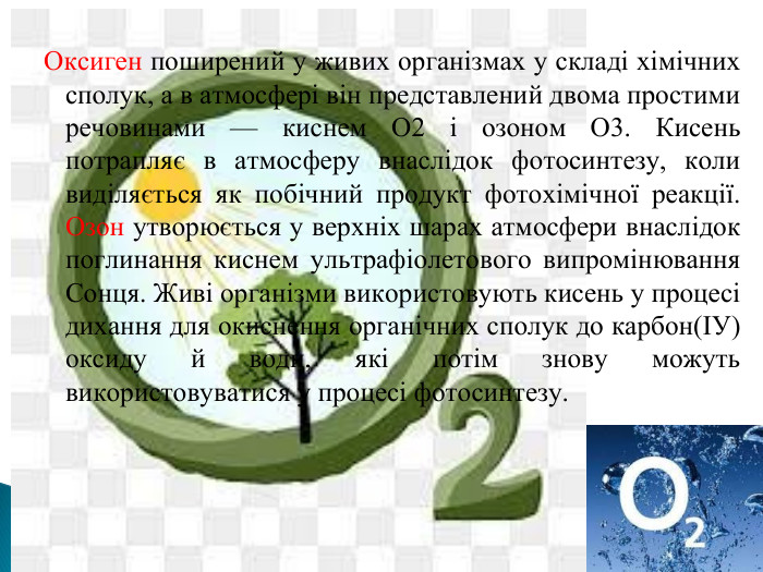 Оксиген поширений у живих організмах у складі хімічних сполук, а в атмосфері він представлений двома простими речовинами — киснем O2 і озоном O3. Кисень потрапляє в атмосферу внаслідок фотосинтезу, коли виділяється як побічний продукт фотохімічної реакції. Озон утворюється у верхніх шарах атмосфери внаслідок поглинання киснем ультрафіолетового випромінювання Сонця. Живі організми використовують кисень у процесі дихання для окиснення органічних сполук до карбон(ІУ) оксиду й води, які потім знову можуть використовуватися у процесі фотосинтезу.