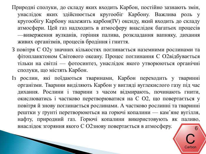 Природні сполуки, до складу яких входить Карбон, постійно зазнають змін, унаслідок яких здійснюється кругообіг Карбону. Важлива роль у кругообігу Карбону належить карбон(IV) оксиду, який входить до складу атмосфери. Цей газ надходить в атмосферу внаслідок багатьох процесів —виверження вулканів, горіння палива, розкладання вапняку, дихання живих організмів, процесів бродіння і гниття. З повітря С O2у значних кількостях поглинається наземними рослинами та фітопланктоном Світового океану. Процес поглинання С O2відбувається тільки на світлі — фотосинтез, унаслідок якого утворюються органічні сполуки, що містять Карбон.Із рослин, які поїдаються тваринами, Карбон переходить у тваринні організми. Тварини виділяють Карбон у вигляді вуглекислого газу під час дихання. Рослини і тварини з часом відмирають, починають гнити, окислюватись і частково перетворюватися на С O2, що повертається у повітря й знову поглинається рослинами. А частково рослинні та тваринні рештки у ґрунті перетворюються на горючі копалини — кам’яне вугілля, нафту, природний газ. Горючі копалини використовують як паливо, внаслідок згоряння якого С O2знову повертається в атмосферу.