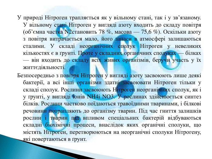 У природі Нітроген трапляється як у вільному стані, так і у зв’язаному. У вільному стані Нітроген у вигляді азоту входить до складу повітря (об’ємна частка N2становить 78 %, масова — 75,6 %). Оскільки азоту з повітря витрачається мало, його запаси в атмосфері залишаються сталими. У складі неорганічних сполук Нітроген у невеликих кількостях є в ґрунті. Проте у складних органічних сполуках — білках — він входить до складу всіх живих організмів, беручи участь у їх життєдіяльності. Безпосередньо з повітря Нітроген у вигляді азоту засвоюють лише деякі бактерії, а всі інші організми здатні засвоювати Нітроген тільки у складі сполук. Рослини засвоюють Нітроген неорганічних сполук, як і у ґрунті, у вигляді іонів NH4i NO3. У рослинах здійснюється синтез білків. Рослини частково поїдаються травоїдними тваринами, і білкові речовини потрапляють до організму тварин. Під час гниття залишків рослин і тварин під впливом спеціальних бактерій відбуваються складні біохімічні процеси, внаслідок яких органічні сполуки, що містять Нітроген, перетворюються на неорганічні сполуки Нітрогену, які повертаються в ґрунт.