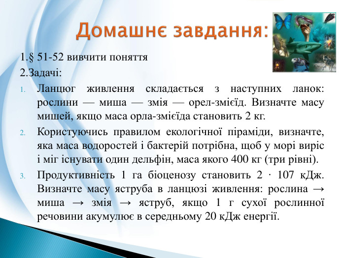1.§ 51-52 вивчити поняття2. Задачі: Ланцюг живлення складається з наступних ланок: рослини — миша — змія — орел-змієїд. Визначте масу мишей, якщо маса орла-змієїда становить 2 кг. Користуючись правилом екологічної піраміди, визначте, яка маса водоростей і бактерій потрібна, щоб у морі виріс і міг існувати один дельфін, маса якого 400 кг (три рівні). Продуктивність 1 га біоценозу становить 2 ∙ 107 к. Дж. Визначте масу яструба в ланцюзі живлення: рослина → миша → змія → яструб, якщо 1 г сухої рослинної речовини акумулює в середньому 20 к. Дж енергії. Домашнє завдання: