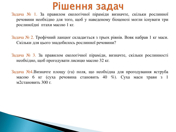 Задача № 1. За правилом екологічної піраміди визначте, скільки рослинної речовини необхідно для того, щоб у наведеному біоценозі могли існувати три рослиноїдні птахи масою 1 кг. Задача № 2. Трофічний ланцюг складається з трьох рівнів. Вовк набрав 1 кг маси. Скільки для цього знадобилось рослинної речовини?Задача № 3. За правилом екологічної піраміди, визначте, скільки рослинності необхідно, щоб прогодувати лисицю масою 32 кг. Задача №4. Визначте площу (га) поля, що необхідна для прогодування яструба масою 6 кг (суха речовина становить 40 %). Суха маси трави з 1 м2становить 300 г. Рішення задач