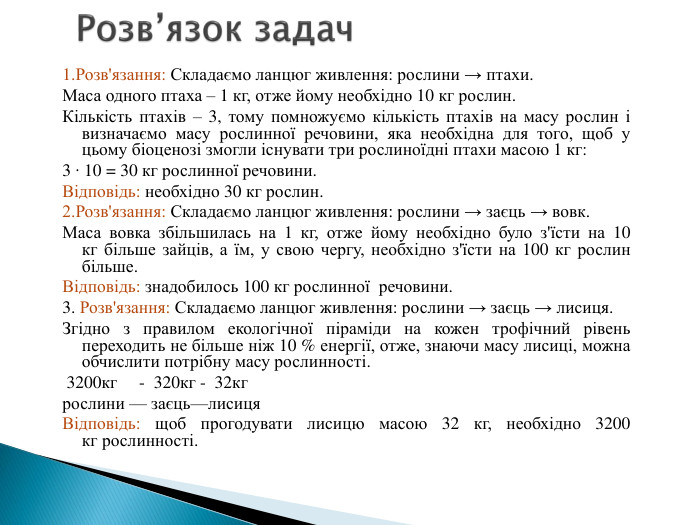 1. Розв'язання: Складаємо ланцюг живлення: рослини → птахи. Маса одного птаха – 1 кг, отже йому необхідно 10 кг рослин. Кількість птахів – 3, тому помножуємо кількість птахів на масу рослин і визначаємо масу рослинної речовини, яка необхідна для того, щоб у цьому біоценозі змогли існувати три рослиноїдні птахи масою 1 кг:3 ∙ 10 = 30 кг рослинної речовини. Відповідь: необхідно 30 кг рослин.2. Розв'язання: Складаємо ланцюг живлення: рослини → заєць → вовк. Маса вовка збільшилась на 1 кг, отже йому необхідно було з'їсти на 10 кг більше зайців, а їм, у свою чергу, необхідно з'їсти на 100 кг рослин більше. Відповідь: знадобилось 100 кг рослинної речовини.3. Розв'язання: Складаємо ланцюг живлення: рослини → заєць → лисиця. Згідно з правилом екологічної піраміди на кожен трофічний рівень переходить не більше ніж 10 % енергії, отже, знаючи масу лисиці, можна обчислити потрібну масу рослинності. 3200кг - 320кг - 32кг рослини — заєць—лисиця. Відповідь: щоб прогодувати лисицю масою 32 кг, необхідно 3200 кг рослинності. Розв’язок задач