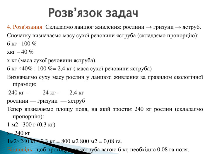 4. Розв'язання: Складаємо ланцюг живлення: рослини → гризуни → яструб. Спочатку визначаємо масу сухої речовини яструба (складаємо пропорцію):6 кг– 100 %xкг – 40 %x кг (маса сухої речовини яструба).6 кг ×40% : 100 %= 2,4 кг ( маса сухої речовини яструба)Визначаємо суху масу рослин у ланцюзі живлення за правилом екологічної піраміди: 240 кг - 24 кг - 2,4 кг рослини — гризуни — яструб. Тепер визначаємо площу поля, на якій зростає 240 кг рослин (складаємо пропорцію):1 м2– 300 г (0,3 кг)x– 240 кг1м2×240 кг : 0,3 кг = 800 м2 800 м2 = 0,08 га. Відповідь: щоб прогодувати яструба вагою 6 кг, необхідно 0,08 га поля. Розв’язок задач