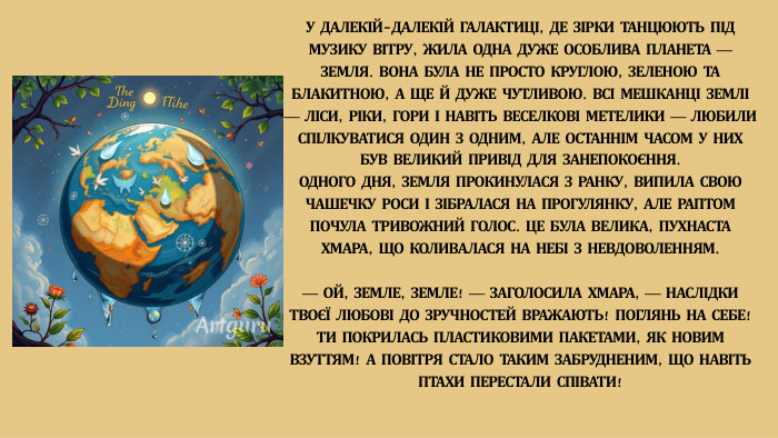 У ДАЛЕКІЙ-ДАЛЕКІЙ ГАЛАКТИЦІ, ДЕ ЗІРКИ ТАНЦЮЮТЬ ПІД МУЗИКУ ВІТРУ, ЖИЛА ОДНА ДУЖЕ ОСОБЛИВА ПЛАНЕТА — ЗЕМЛЯ. ВОНА БУЛА НЕ ПРОСТО КРУГЛОЮ, ЗЕЛЕНОЮ ТА БЛАКИТНОЮ, А ЩЕ Й ДУЖЕ ЧУТЛИВОЮ. ВСІ МЕШКАНЦІ ЗЕМЛІ — ЛІСИ, РІКИ, ГОРИ І НАВІТЬ ВЕСЕЛКОВІ МЕТЕЛИКИ — ЛЮБИЛИ СПІЛКУВАТИСЯ ОДИН З ОДНИМ, АЛЕ ОСТАННІМ ЧАСОМ У НИХ БУВ ВЕЛИКИЙ ПРИВІД ДЛЯ ЗАНЕПОКОЄННЯ. ОДНОГО ДНЯ, ЗЕМЛЯ ПРОКИНУЛАСЯ З РАНКУ, ВИПИЛА СВОЮ ЧАШЕЧКУ РОСИ І ЗІБРАЛАСЯ НА ПРОГУЛЯНКУ, АЛЕ РАПТОМ ПОЧУЛА ТРИВОЖНИЙ ГОЛОС. ЦЕ БУЛА ВЕЛИКА, ПУХНАСТА ХМАРА, ЩО КОЛИВАЛАСЯ НА НЕБІ З НЕВДОВОЛЕННЯМ.— ОЙ, ЗЕМЛЕ, ЗЕМЛЕ! — ЗАГОЛОСИЛА ХМАРА, — НАСЛІДКИ ТВОЄЇ ЛЮБОВІ ДО ЗРУЧНОСТЕЙ ВРАЖАЮТЬ! ПОГЛЯНЬ НА СЕБЕ! ТИ ПОКРИЛАСЬ ПЛАСТИКОВИМИ ПАКЕТАМИ, ЯК НОВИМ ВЗУТТЯМ! А ПОВІТРЯ СТАЛО ТАКИМ ЗАБРУДНЕНИМ, ЩО НАВІТЬ ПТАХИ ПЕРЕСТАЛИ СПІВАТИ!