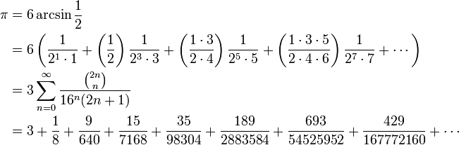 
\begin{align}
\pi &= 6 \arcsin \frac {1} {2} \\
& = 6 \left( \frac {1} {2^1 \cdot 1} + \left( \frac {1} {2} \right) \frac {1} {2^3 \cdot 3} + \left( \frac {1 \cdot 3} {2 \cdot 4} \right) \frac {1} {2^5 \cdot 5} + \left( \frac{1 \cdot 3 \cdot 5} {2 \cdot 4 \cdot 6 } \right) \frac{1} {2^7 \cdot 7} + \cdots \right) \\
&= 3 \sum_{n=0}^\infty \frac {\binom {2n} n} {16^n(2n+1)} \\
& = 3 + \frac{1}{8} + \frac{9}{640} + \frac{15}{7168} + \frac{35}{98304} + \frac{189}{2883584} + \frac{693}{54525952} + \frac{429}{167772160} + \cdots
\end{align}
