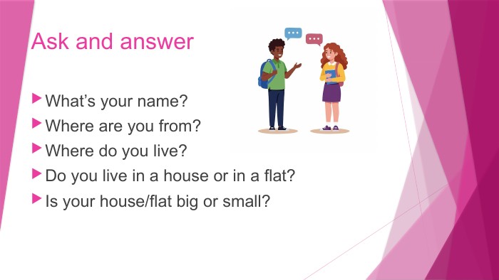 Ask and answer. What’s your name?Where are you from?Where do you live?Do you live in a house or in a flat?Is your house/flat big or small?