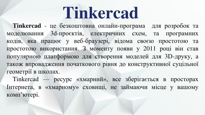 Tinkercad. Tinkercad - це безкоштовна онлайн-програма  для розробок та моделювання 3d-проєктів, електричних схем, та програмних кодів, яка працює у веб-браузері, відома своєю простотою та простотою використання. З моменту появи у 2011 році він став популярною платформою для створення моделей для 3 D-друку, а також впровадження початкового рівня до конструктивної суцільної геометрії в школах. Tinkercad — ресурс «хмарний», все зберігається в просторах Інтернета, в «хмарному» сховищі, не займаючи місце у вашому комп’ютері.